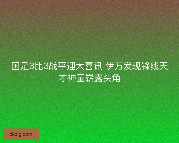 国足3比3战平迎大喜讯 伊万发现锋线天才神童崭露头角