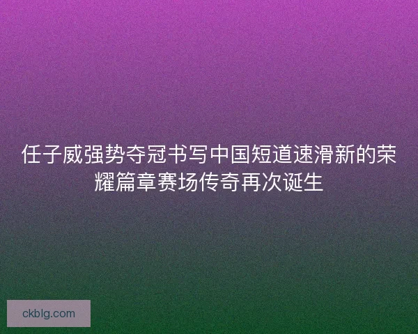 任子威强势夺冠书写中国短道速滑新的荣耀篇章赛场传奇再次诞生