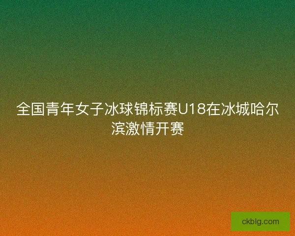全国青年女子冰球锦标赛U18在冰城哈尔滨激情开赛