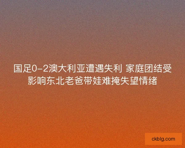 国足0-2澳大利亚遭遇失利 家庭团结受影响东北老爸带娃难掩失望情绪