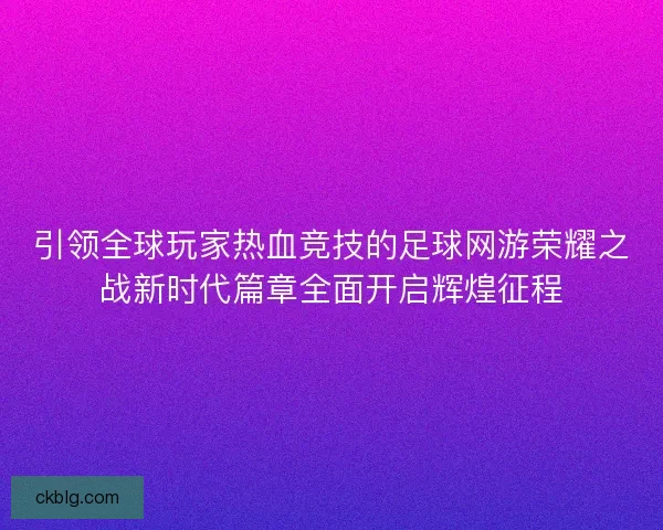 引领全球玩家热血竞技的足球网游荣耀之战新时代篇章全面开启辉煌征程