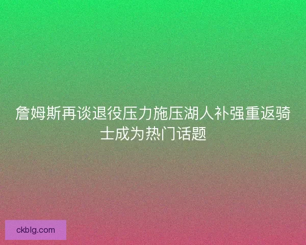 詹姆斯再谈退役压力施压湖人补强重返骑士成为热门话题