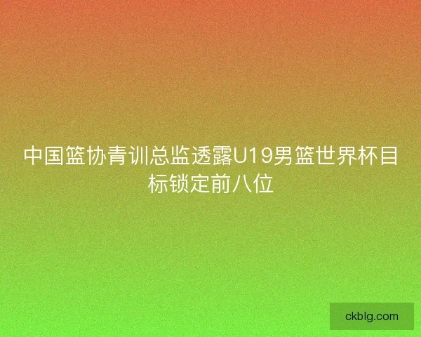 中国篮协青训总监透露U19男篮世界杯目标锁定前八位